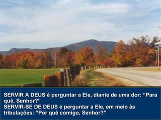 SERVIR A DEUS é perguntar a Ele, diante de uma dor: “Para quê, Senhor?” SERVIR-SE DE DEUS é perguntar a Ele, em meio às tribulações: “Por quê comigo, Senhor?” 