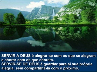 SERVIR A DEUS é alegrar-se com os que se alegram e chorar com os que choram. SERVIR-SE DE DEUS é guardar para si sua própria alegria, sem compartilhá-la com o próximo. 