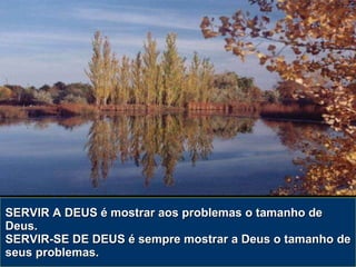 SERVIR A DEUS é mostrar aos problemas o tamanho de Deus. SERVIR-SE DE DEUS é sempre mostrar a Deus o tamanho de seus problemas. 