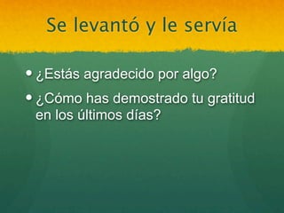 Se levantó y le servía

 ¿Estás agradecido por algo?
 ¿Cómo has demostrado tu gratitud
  en los últimos días?
 