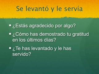 Se levantó y le servía

 ¿Estás agradecido por algo?
 ¿Cómo has demostrado tu gratitud
  en los últimos días?
 ¿Te has levantado y le has
  servido?
 