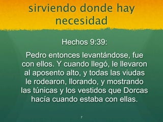 sirviendo donde hay
        necesidad
            Hechos 9:39:
  Pedro entonces levantándose, fue
con ellos. Y cuando llegó, le llevaron
 al aposento alto, y todas las viudas
  le rodearon, llorando, y mostrando
las túnicas y los vestidos que Dorcas
    hacía cuando estaba con ellas.

                 7
 