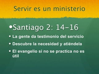 Servir es un ministerio

Santiago 2: 14-16
 La gente da testimonio del servicio
 Descubre la necesidad y atiéndela
 El evangelio si no se practica no es
  útil
 