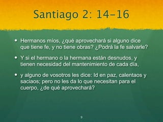 Santiago 2: 14-16

 Hermanos míos, ¿qué aprovechará si alguno dice
  que tiene fe, y no tiene obras? ¿Podrá la fe salvarle?
 Y si el hermano o la hermana están desnudos, y
  tienen necesidad del mantenimiento de cada día,
 y alguno de vosotros les dice: Id en paz, calentaos y
  saciaos; pero no les da lo que necesitan para el
  cuerpo, ¿de qué aprovechará?




                           9
 