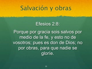 Salvación y obras

          Efesios 2:8:
Porque por gracia sois salvos por
   medio de la fe, y esto no de
vosotros; pues es don de Dios; no
  por obras, para que nadie se
             gloríe.

               10
 