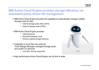 IBM Active Cloud Engine provides storage efficiency via
automated policy driven file management
     IBM Active Cloud Engine provides the capability to automatically manage multiple
      storage pools for files:
           •  Internal storage pools (SAS, SATA)
           •  External storage pools (TAPE)


     IBM Active Cloud Engine provides:
           •  Initial placement
           •  Movement between pools
           •  Enforce a global storage hierarchy


     Capability to move files into external
      Tivoli Storage Manager-managed storage pools,
      and recall it on demand
           •  over 650+ devices supported!


     High performance Active Cloud Engine can do this at scale



                                                                                 © 2011 IBM Corporation
 