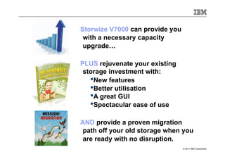 Storwize V7000 can provide you
 with a necessary capacity
 upgrade…

PLUS rejuvenate your existing
 storage investment with:
   • New features
   • Better utilisation
   • A great GUI
   • Spectacular ease of use
AND provide a proven migration
 path off your old storage when you
 are ready with no disruption.
                                 © 2011 IBM Corporation
 