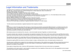 Legal Information and Trademarks
The following terms are trademarks of International Business Machines Corporation in the United States, other countries, or both:
IBM, IBM Logo, on demand business logo, Enterprise Storage Server, xSeries, BladeCenter, eServer, ServeRAID and
FlashCopy, System Storage, Tivoli, Easy Tier,
The following are trademarks or registered trademarks of other companies.
Intel is a trademark of the Intel Corporation in the United States and other countries.
Java and all Java-related trademarks and logos are trademarks or registered trademarks of Sun Microsystems, Inc., in the United States and other countries.
Lotus, Notes, and Domino are trademarks or registered trademarks of Lotus Development Corporation.
Linux is a registered trademark of Linus Torvalds.
Microsoft, Windows and Windows NT are registered trademarks of Microsoft Corporation.
SET and Secure Electronic Transaction are trademarks owned by SET Secure Electronic Transaction LLC.
UNIX is a registered trademark of The Open Group in the United States and other countries.
Storwize and the Storwize logo are trademarks or registered trademarks of Storwize Inc., an IBM Company.


* All other products may be trademarks or registered trademarks of their respective companies.

Notes:
Performance is in Internal Throughput Rate (ITR) ratio based on measurements and projections using standard IBM benchmarks in a controlled environment. The
actual throughput that any user will experience will vary depending upon considerations such as the amount of multiprogramming in the user's job stream, the I/O
configuration, the storage configuration, and the workload processed. Therefore, no assurance can be given that an individual user will achieve throughput
improvements equivalent to the performance ratios stated here.

IBM hardware products are manufactured from new parts, or new and serviceable used parts. Regardless, our warranty terms apply.

All customer examples cited or described in this presentation are presented as illustrations of the manner in which some customers have used IBM products and the
results they may have achieved. Actual environmental costs and performance characteristics will vary depending on individual customer configurations and conditions.

This publication was produced in the United States. IBM may not offer the products, services or features discussed in this document in other countries, and the
information may be subject to change without notice. Consult your local IBM business contact for information on the product or services available in your area.

All statements regarding IBM's future direction and intent are subject to change or withdrawal without notice, and represent goals and objectives only.

Information about non-IBM products is obtained from the manufacturers of those products or their published announcements. IBM has not tested those products and
cannot confirm the performance, compatibility, or any other claims related to non-IBM products. Questions on the capabilities of non-IBM products should be
addressed to the suppliers of those products.

Prices subject to change without notice. Contact your IBM representative or Business Partner for the most current pricing in your geography.

This presentation and the claims outlined in it were reviewed for compliance with US law. Adaptations of these claims for use in other geographies must be reviewed
by the local country counsel for compliance with local laws.
                                                                                                                                                      © 2011 IBM Corporation
 