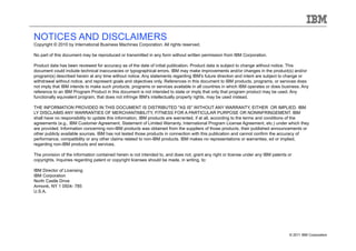 NOTICES AND DISCLAIMERS
Copyright © 2010 by International Business Machines Corporation. All rights reserved.

No part of this document may be reproduced or transmitted in any form without written permission from IBM Corporation.

Product data has been reviewed for accuracy as of the date of initial publication. Product data is subject to change without notice. This
document could include technical inaccuracies or typographical errors. IBM may make improvements and/or changes in the product(s) and/or
program(s) described herein at any time without notice. Any statements regarding IBM's future direction and intent are subject to change or
withdrawal without notice, and represent goals and objectives only. References in this document to IBM products, programs, or services does
not imply that IBM intends to make such products, programs or services available in all countries in which IBM operates or does business. Any
reference to an IBM Program Product in this document is not intended to state or imply that only that program product may be used. Any
functionally equivalent program, that does not infringe IBM's intellectually property rights, may be used instead.

THE INFORMATION PROVIDED IN THIS DOCUMENT IS DISTRIBUTED "AS IS" WITHOUT ANY WARRANTY, EITHER OR IMPLIED. IBM
LY DISCLAIMS ANY WARRANTIES OF MERCHANTABILITY, FITNESS FOR A PARTICULAR PURPOSE OR NONINFRINGEMENT. IBM
shall have no responsibility to update this information. IBM products are warranted, if at all, according to the terms and conditions of the
agreements (e.g., IBM Customer Agreement, Statement of Limited Warranty, International Program License Agreement, etc.) under which they
are provided. Information concerning non-IBM products was obtained from the suppliers of those products, their published announcements or
other publicly available sources. IBM has not tested those products in connection with this publication and cannot confirm the accuracy of
performance, compatibility or any other claims related to non-IBM products. IBM makes no representations or warranties, ed or implied,
regarding non-IBM products and services.

The provision of the information contained herein is not intended to, and does not, grant any right or license under any IBM patents or
copyrights. Inquiries regarding patent or copyright licenses should be made, in writing, to:

IBM Director of Licensing
IBM Corporation
North Castle Drive
Armonk, NY 1 0504- 785
U.S.A.




                                                                                                                                     © 2011 IBM Corporation
 