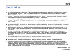 Special notices

  This document was developed for IBM offerings in the United States as of the date of publication. IBM may not make these offerings available in
   other countries, and the information is subject to change without notice. Consult your local IBM business contact for information on the IBM
   offerings available in your area.
  Information in this document concerning non-IBM products was obtained from the suppliers of these products or other public sources. Questions
   on the capabilities of non-IBM products should be addressed to the suppliers of those products.
  IBM may have patents or pending patent applications covering subject matter in this document. The furnishing of this document does not give you
   any license to these patents. Send license inquires, in writing, to IBM Director of Licensing, IBM Corporation, New Castle Drive, Armonk, NY
   10504-1785 USA.
  All statements regarding IBM future direction and intent are subject to change or withdrawal without notice, and represent goals and objectives only.
  The information contained in this document has not been submitted to any formal IBM test and is provided "AS IS" with no warranties or guarantees
   either expressed or implied.
  All examples cited or described in this document are presented as illustrations of the manner in which some IBM products can be used and the
   results that may be achieved. Actual environmental costs and performance characteristics will vary depending on individual client configurations
   and conditions.
  IBM Global Financing offerings are provided through IBM Credit Corporation in the United States and other IBM subsidiaries and divisions
   worldwide to qualified commercial and government clients. Rates are based on a client's credit rating, financing terms, offering type, equipment
   type and options, and may vary by country. Other restrictions may apply. Rates and offerings are subject to change, extension or withdrawal
   without notice.
  IBM is not responsible for printing errors in this document that result in pricing or information inaccuracies.
  All prices shown are IBM's United States suggested list prices and are subject to change without notice; reseller prices may vary.
  IBM hardware products are manufactured from new parts, or new and serviceable used parts. Regardless, our warranty terms apply.
  Any performance data contained in this document was determined in a controlled environment. Actual results may vary significantly and are
   dependent on many factors including system hardware configuration and software design and configuration. Some measurements quoted in this
   document may have been made on development-level systems. There is no guarantee these measurements will be the same on generally-
   available systems. Some measurements quoted in this document may have been estimated through extrapolation. Users of this document should
   verify the applicable data for their specific environment.
                                                                                                                             Revised September 26, 2006

                                                                                                                                        © 2011 IBM Corporation
 
