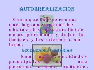 AUTORREALIZACION Son aquellas personas que logran superar los obstáculos, desarrollarse como personas y dejar  la timidez y los miedos a un lado. NECESIDADES PRIMARIAS Son las necesidades principales de una persona comer, bañarse. Vestirse, defenderse. 