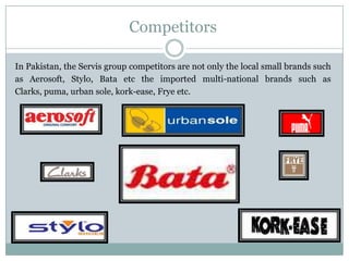 Competitors
In Pakistan, the Servis group competitors are not only the local small brands such
as Aerosoft, Stylo, Bata etc the imported multi-national brands such as
Clarks, puma, urban sole, kork-ease, Frye etc.
 