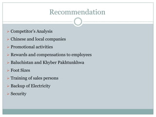 Recommendation
 Competitor’s Analysis
 Chinese and local companies
 Promotional activities
 Rewards and compensations to employees
 Baluchistan and Khyber Pakhtunkhwa
 Foot Sizes
 Training of sales persons
 Backup of Electricity
 Security
 