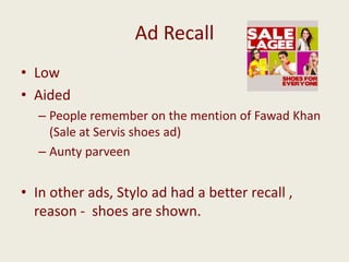 Ad Recall
• Low
• Aided
– People remember on the mention of Fawad Khan
(Sale at Servis shoes ad)
– Aunty parveen

• In other ads, Stylo ad had a better recall ,
reason - shoes are shown.

 