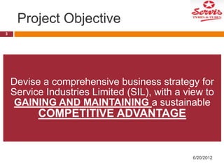 Project Objective
3

Devise a comprehensive business strategy for
Service Industries Limited (SIL), with a view to
GAINING AND MAINTAINING a sustainable

COMPETITIVE ADVANTAGE

6/20/2012

 
