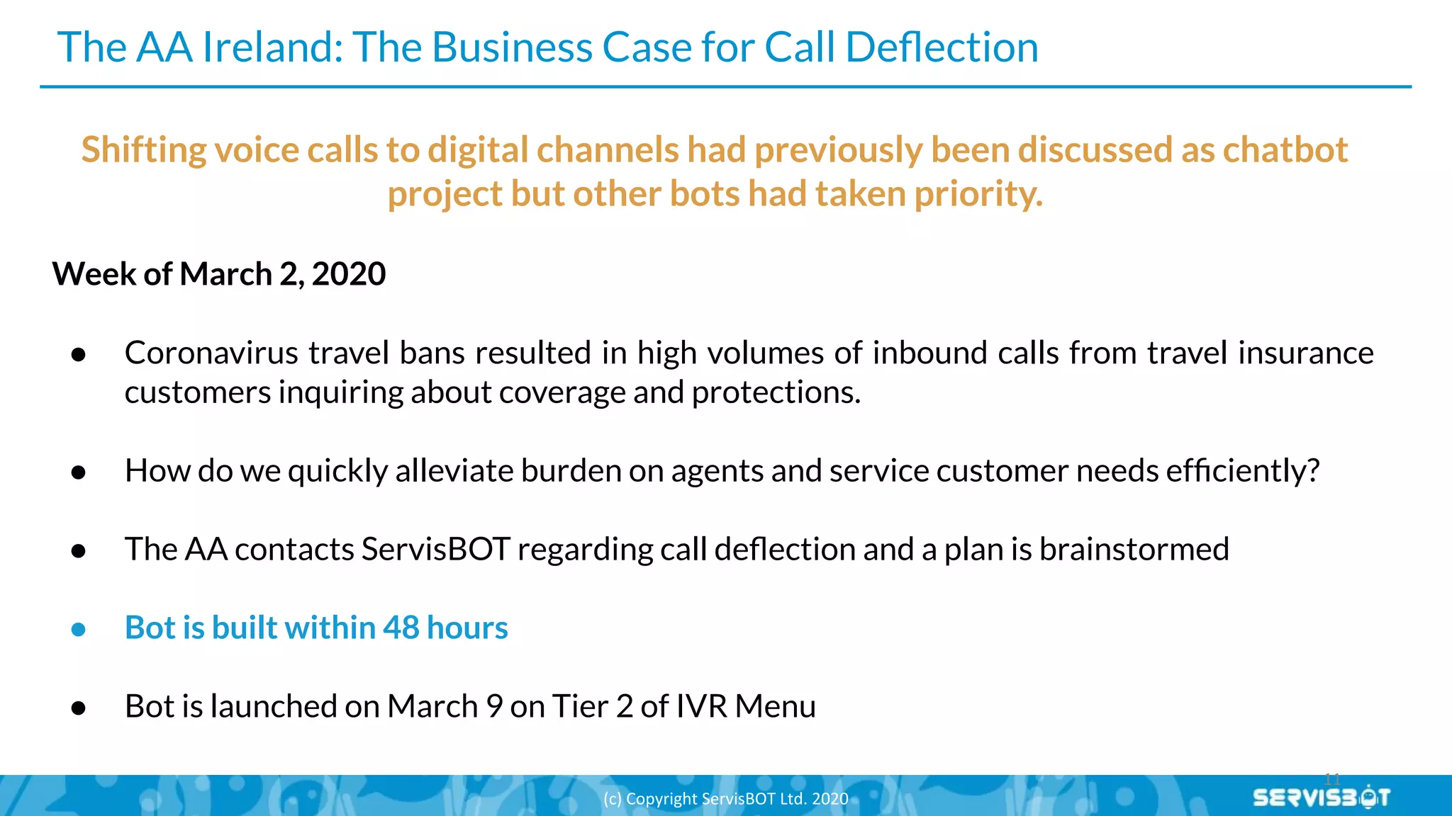 The AA Ireland: The Business Case for Call Deﬂection
Shifting voice calls to digital channels had previously been discussed as chatbot
project but other bots had taken priority.
Week of March 2, 2020
● Coronavirus travel bans resulted in high volumes of inbound calls from travel insurance
customers inquiring about coverage and protections.
● How do we quickly alleviate burden on agents and service customer needs efﬁciently?
● The AA contacts ServisBOT regarding call deﬂection and a plan is brainstormed
● Bot is built within 48 hours
● Bot is launched on March 9 on Tier 2 of IVR Menu
 
