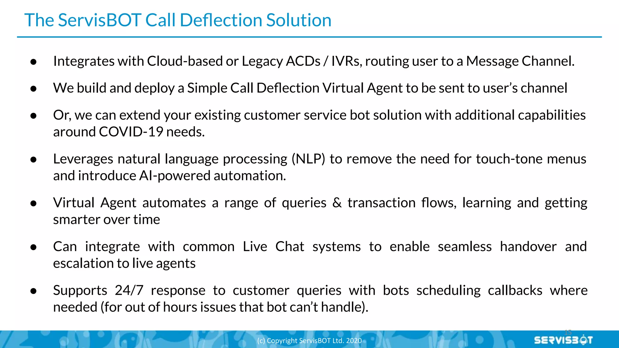 The ServisBOT Call Deﬂection Solution
● Integrates with Cloud-based or Legacy ACDs / IVRs, routing user to a Message Channel.
● We build and deploy a Simple Call Deﬂection Virtual Agent to be sent to user’s channel
● Or, we can extend your existing customer service bot solution with additional capabilities
around COVID-19 needs.
● Leverages natural language processing (NLP) to remove the need for touch-tone menus
and introduce AI-powered automation.
● Virtual Agent automates a range of queries & transaction ﬂows, learning and getting
smarter over time
● Can integrate with common Live Chat systems to enable seamless handover and
escalation to live agents
● Supports 24/7 response to customer queries with bots scheduling callbacks where
needed (for out of hours issues that bot can’t handle).
 