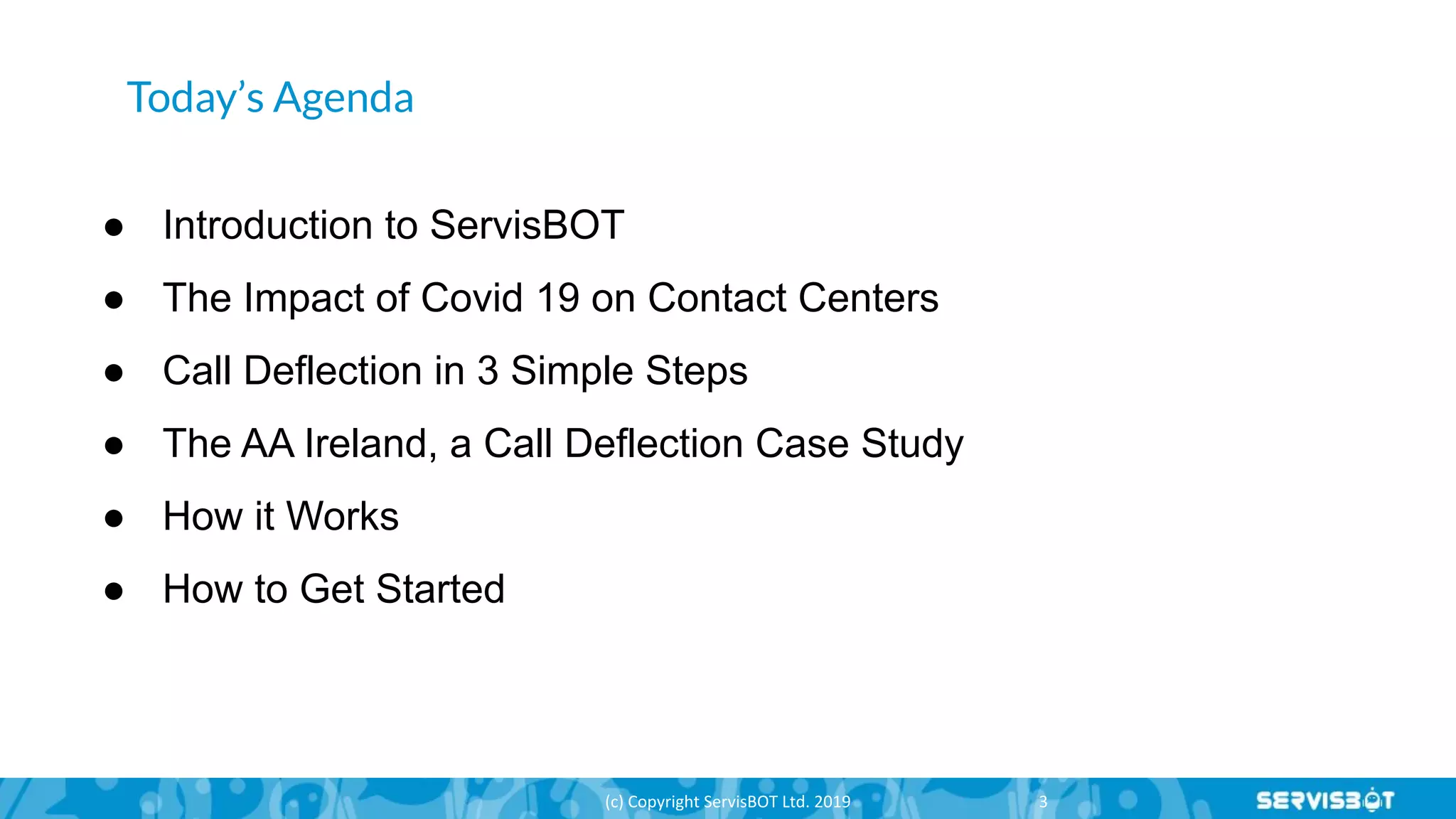 Today’s Agenda
● Introduction to ServisBOT
● The Impact of Covid 19 on Contact Centers
● Call Deflection in 3 Simple Steps
● The AA Ireland, a Call Deflection Case Study
● How it Works
● How to Get Started
 