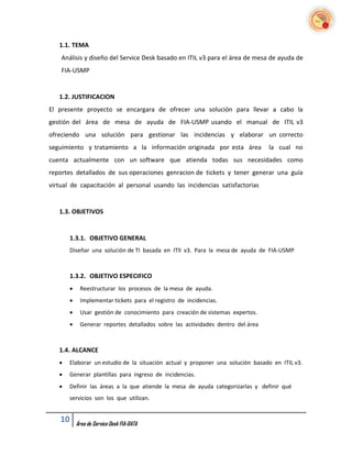 1.1. TEMA
    Análisis y diseño del Service Desk basado en ITIL v3 para el área de mesa de ayuda de
    FIA-USMP


   1.2. JUSTIFICACION
El presente proyecto se encargara de ofrecer una solución para llevar a cabo la
gestión del área de mesa de ayuda de FIA-USMP usando el manual de ITIL v3
ofreciendo una solución para gestionar las incidencias y elaborar un correcto
seguimiento y tratamiento a la información originada por esta área              la cual no
cuenta actualmente con un software que atienda todas sus necesidades como
reportes detallados de sus operaciones genracion de tickets y tener generar una guía
virtual de capacitación al personal usando las incidencias satisfactorias


   1.3. OBJETIVOS


       1.3.1. OBJETIVO GENERAL
       Diseñar una solución de TI basada en ITIl v3. Para la mesa de ayuda de FIA-USMP



       1.3.2. OBJETIVO ESPECIFICO
           Reestructurar los procesos de la mesa de ayuda.
           Implementar tickets para el registro de incidencias.
           Usar gestión de conocimiento para creación de sistemas expertos.
           Generar reportes detallados sobre las actividades dentro del área



   1.4. ALCANCE
      Elaborar un estudio de la situación actual y proponer una solución basado en ITIL v3.
      Generar plantillas para ingreso de incidencias.
      Definir las áreas a la que atiende la mesa de ayuda categorizarlas y definir qué
       servicios son los que utilizan.


   10      Área de Service Desk FIA-DATA
 