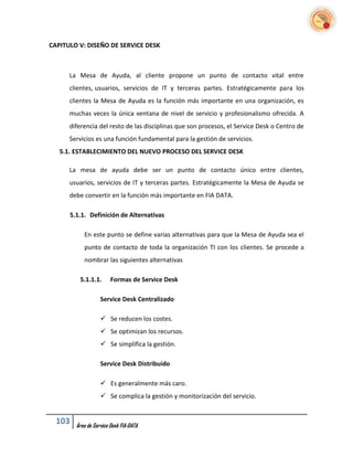 CAPITULO V: DISEÑO DE SERVICE DESK



      La Mesa de Ayuda, al cliente propone un punto de contacto vital entre
      clientes, usuarios, servicios de IT y terceras partes. Estratégicamente para los
      clientes la Mesa de Ayuda es la función más importante en una organización, es
      muchas veces la única ventana de nivel de servicio y profesionalismo ofrecida. A
      diferencia del resto de las disciplinas que son procesos, el Service Desk o Centro de
      Servicios es una función fundamental para la gestión de servicios.
   5.1. ESTABLECIMIENTO DEL NUEVO PROCESO DEL SERVICE DESK

      La mesa de ayuda debe ser un punto de contacto único entre clientes,
      usuarios, servicios de IT y terceras partes. Estratégicamente la Mesa de Ayuda se
      debe convertir en la función más importante en FIA DATA.

      5.1.1. Definición de Alternativas

           En este punto se define varias alternativas para que la Mesa de Ayuda sea el
           punto de contacto de toda la organización TI con los clientes. Se procede a
           nombrar las siguientes alternativas

         5.1.1.1.       Formas de Service Desk

                   Service Desk Centralizado

                    Se reducen los costes.
                    Se optimizan los recursos.
                    Se simplifica la gestión.

                   Service Desk Distribuido

                    Es generalmente más caro.
                    Se complica la gestión y monitorización del servicio.


  103   Área de Service Desk FIA-DATA
 