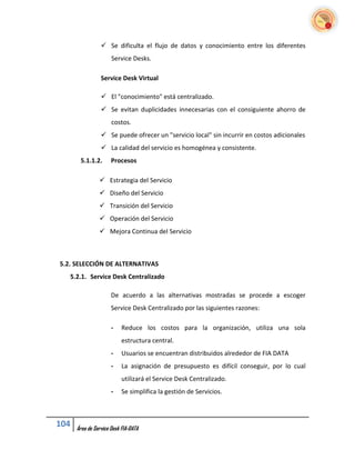  Se dificulta el flujo de datos y conocimiento entre los diferentes
                      Service Desks.

                 Service Desk Virtual

                  El "conocimiento" está centralizado.
                  Se evitan duplicidades innecesarias con el consiguiente ahorro de
                      costos.
                  Se puede ofrecer un "servicio local" sin incurrir en costos adicionales
                  La calidad del servicio es homogénea y consistente.
       5.1.1.2.       Procesos

                 Estrategia del Servicio
                 Diseño del Servicio
                 Transición del Servicio
                 Operación del Servicio
                 Mejora Continua del Servicio



5.2. SELECCIÓN DE ALTERNATIVAS
   5.2.1. Service Desk Centralizado

                      De acuerdo a las alternativas mostradas se procede a escoger
                      Service Desk Centralizado por las siguientes razones:

                      -    Reduce los costos para la organización, utiliza una sola
                           estructura central.
                      -    Usuarios se encuentran distribuidos alrededor de FIA DATA
                      -    La asignación de presupuesto es difícil conseguir, por lo cual
                           utilizará el Service Desk Centralizado.
                      -    Se simplifica la gestión de Servicios.



104   Área de Service Desk FIA-DATA
 