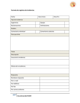 Formato de registros de incidencias



Fecha                                      Hora inicio :         Hora fin :
Tipo de incidencia
Sugerencia                                    Quejas
Reclamaciones                                 Felicitaciones
Ámbito :
Comentario individual                         Comentario colectivo
Para que área




Titulo
Descripción
Causa de la incidencia




Efecto de la incidencia




Respuesta
No deseo respuesta
Por e- mail
Por teléfono
Por fax
Por correo ordinario


  107      Área de Service Desk FIA-DATA
 