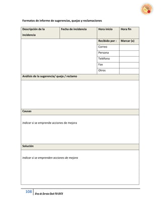 Formatos de informe de sugerencias, quejas y reclamaciones

Descripción de la                     Fecha de incidencia   Hora inicio      Hora fin
incidencia
                                                            Recibido por :   Marcar (x)
                                                            Correo
                                                            Persona
                                                            Teléfono
                                                            Fax
                                                            Otros
Análisis de la sugerencia/ queja / reclamo




Causas


Indicar si se emprende acciones de mejora




Solución


Indicar si se emprenden acciones de mejora




  108      Área de Service Desk FIA-DATA
 