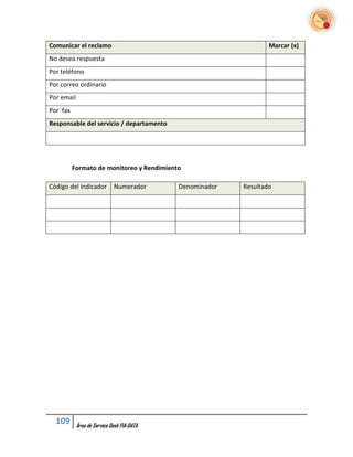 Comunicar el reclamo                                              Marcar (x)
No desea respuesta
Por teléfono
Por correo ordinario
Por email
Por fax
Responsable del servicio / departamento




          Formato de monitoreo y Rendimiento

Código del indicador         Numerador      Denominador   Resultado




  109       Área de Service Desk FIA-DATA
 