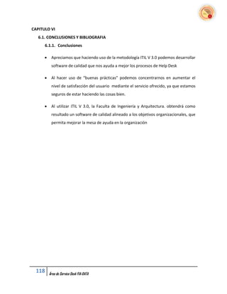 CAPITULO VI
   6.1. CONCLUSIONES Y BIBLIOGRAFIA
      6.1.1. Conclusiones

          Apreciamos que haciendo uso de la metodología ITIL V 3.0 podemos desarrollar
           software de calidad que nos ayuda a mejor los procesos de Help Desk

          Al hacer uso de “buenas prácticas” podemos concentrarnos en aumentar el
           nivel de satisfacción del usuario mediante el servicio ofrecido, ya que estamos
           seguros de estar haciendo las cosas bien.

          Al utilizar ITIL V 3.0, la Faculta de Ingeniería y Arquitectura. obtendrá como
           resultado un software de calidad alineado a los objetivos organizacionales, que
           permita mejorar la mesa de ayuda en la organización




  118     Área de Service Desk FIA-DATA
 