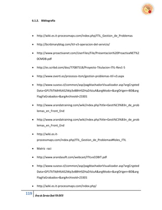 6.1.2. Bibliografía




      http://wiki.es.it-processmaps.com/index.php/ITIL_Gestion_de_Problemas

      http://bcnbinaryblog.com/itil-v3-operacion-del-servicio/

      http://www.proactivanet.com/UserFiles/File/Presentacion%20ProactivaNET%2
       0CMDB.pdf

      http://es.scribd.com/doc/77087518/Proyecto-Titulacion-ITIL-Rev1-5

      http://www.overti.es/procesos-itsm/gestion-problemas-itil-v3.aspx

      http://www.suseso.cl/common/asp/pagAtachadorVisualizador.asp?argCrypted
       Data=GP1TkTXdhRJAS2Wp3v88hHSZHaZrbJuA&argModo=&argOrigen=BD&arg
       FlagYaGrabados=&argArchivoId=23301

      http://www.arandatraining.com/wiki/index.php?title=Gesti%C3%B3n_de_prob
       lemas_en_Front_End

      http://www.arandatraining.com/wiki/index.php?title=Gesti%C3%B3n_de_prob
       lemas_en_Front_End

      http://wiki.es.it-
       processmaps.com/index.php/ITIL_Gestion_de_Problemas#Roles_ITIL

      Matriz raci

      http://www.arandasoft.com/webcast/ITILvsCOBIT.pdf

      http://www.suseso.cl/common/asp/pagAtachadorVisualizador.asp?argCrypted
       Data=GP1TkTXdhRJAS2Wp3v88hHSZHaZrbJuA&argModo=&argOrigen=BD&arg
       FlagYaGrabados=&argArchivoId=23301

      http://wiki.es.it-processmaps.com/index.php/

119   Área de Service Desk FIA-DATA
 