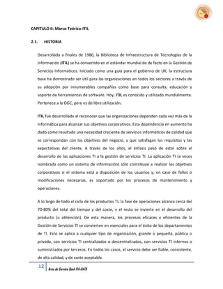 CAPITULO II: Marco Teórico-ITIL


2.1.    HISTORIA


   Desarrollada a finales de 1980, la Biblioteca de Infraestructura de Tecnologías de la
   Información (ITIL) se ha convertido en el estándar mundial de de facto en la Gestión de
   Servicios Informáticos. Iniciado como una guía para el gobierno de UK, la estructura
   base ha demostrado ser útil para las organizaciones en todos los sectores a través de
   su adopción por innumerables compañías como base para consulta, educación y
   soporte de herramientas de software. Hoy, ITIL es conocido y utilizado mundialmente.
   Pertenece a la OGC, pero es de libre utilización.


   ITIL fue desarrollada al reconocer que las organizaciones dependen cada vez más de la
   Informática para alcanzar sus objetivos corporativos. Esta dependencia en aumento ha
   dado como resultado una necesidad creciente de servicios informáticos de calidad que
   se correspondan con los objetivos del negocio, y que satisfagan los requisitos y las
   expectativas del cliente. A través de los años, el énfasis pasó de estar sobre el
   desarrollo de las aplicaciones TI a la gestión de servicios TI. La aplicación TI (a veces
   nombrada como un sistema de información) sólo contribuye a realizar los objetivos
   corporativos si el sistema está a disposición de los usuarios y, en caso de fallos o
   modificaciones necesarias, es soportado por los procesos de mantenimiento y
   operaciones.


   A lo largo de todo el ciclo de los productos TI, la fase de operaciones alcanza cerca del
   70-80% del total del tiempo y del coste, y el resto se invierte en el desarrollo del
   producto (u obtención). De esta manera, los procesos eficaces y eficientes de la
   Gestión de Servicios TI se convierten en esenciales para el éxito de los departamentos
   de TI. Esto se aplica a cualquier tipo de organización, grande o pequeña, pública o
   privada, con servicios TI centralizados o descentralizados, con servicios TI internos o
   suministrados por terceros. En todos los casos, el servicio debe ser fiable, consistente,
   de alta calidad, y de coste aceptable.

       12   Área de Service Desk FIA-DATA
 