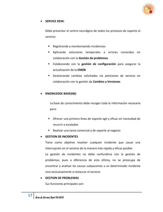     SERVICE DESK:


               Debe presentar el centro neurálgico de todos los procesos de soporte al
               servicio:


                       Registrando y monitorizando incidencias
                       Aplicando soluciones temporales a errores conocidos en
                        colaboración con la Gestión de problemas
                       Colaborando con la gestión de configuración para asegurar la
                        actualización de la CMDB
                       Gestionando cambios solicitados vía peticiones de servicio en
                        colaboración con la gestión de Cambios y Versiones


              KNOWLEDGE BASE(KB):


                      La base de conocimiento debe recoger toda la información necesaria
                      para:


                       Ofrecer una primera línea de soporte agil y eficaz sin necesidad de
                        recurrir a escalados
                       Realizar una tarea comercial y de soporte al negocio
              GESTION DE INCIDENTES
               Tiene como objetivo resolver cualquier incidente que cause una
               interrupción en el servicio de la manera más rápida y eficaz posible
               La gestión de incidentes no debe confundirse con la gestión de
               problemas, pues a diferencia de esta última, no se preocupa de
               encontrar y analizar las causas subyacentes a un determinado incidente
               sino exclusivamente a restaurar el servicio
              GESTION DE PROBLEMAS
               Sus funciones principales son:


17   Área de Service Desk FIA-DATA
 
