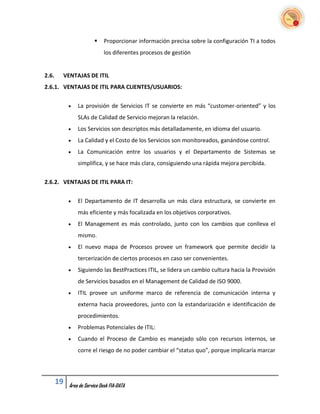     Proporcionar información precisa sobre la configuración TI a todos
                              los diferentes procesos de gestión


2.6.    VENTAJAS DE ITIL
2.6.1. VENTAJAS DE ITIL PARA CLIENTES/USUARIOS:


               La provisión de Servicios IT se convierte en más “customer-oriented” y los
                SLAs de Calidad de Servicio mejoran la relación.
               Los Servicios son descriptos más detalladamente, en idioma del usuario.
               La Calidad y el Costo de los Servicios son monitoreados, ganándose control.
               La Comunicación entre los usuarios y el Departamento de Sistemas se
                simplifica, y se hace más clara, consiguiendo una rápida mejora percibida.


2.6.2. VENTAJAS DE ITIL PARA IT:


               El Departamento de IT desarrolla un más clara estructura, se convierte en
                más eficiente y más focalizada en los objetivos corporativos.
               El Management es más controlado, junto con los cambios que conlleva el
                mismo.
               El nuevo mapa de Procesos provee un framework que permite decidir la
                tercerización de ciertos procesos en caso ser convenientes.
               Siguiendo las BestPractices ITIL, se lidera un cambio cultura hacia la Provisión
                de Servicios basados en el Management de Calidad de ISO 9000.
               ITIL provee un uniforme marco de referencia de comunicación interna y
                externa hacia proveedores, junto con la estandarización e identificación de
                procedimientos.
               Problemas Potenciales de ITIL:
               Cuando el Proceso de Cambio es manejado sólo con recursos internos, se
                corre el riesgo de no poder cambiar el “status quo”, porque implicaría marcar




       19   Área de Service Desk FIA-DATA
 