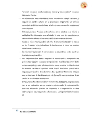 “errores” en vez de oportunidades de mejorar y “responsables”, en vez de
         Lideres del Cambio
        Un Proyecto sin Hitos intermedios puede llevar mucho tiempo y esfuerzo, y
         requerir un cambio cultural en la organización importante. Un enfoque
         demasiado ambicioso puede llevar a la frustración, porque los objetivos no
         son cumplidos.
        Si la estructura de Procesos se transforman en un objetivo en sí mismo, la
         calidad del Servicio puede verse afectada. En este caso, los procedimientos
         se transforman en obstáculos burocráticos que quieren ser evitados.
        Puede no haber mejoras, debido a la falta de entendimiento sobre el alcance
         de los Procesos, o los Indicadores de Performance, o como los procesos
         deberían ser controlados.
        La mejora en la provisión de los Servicios y la reducción de costos puede ser
         insuficientemente visibles.
        Una implementación exitosa requiere la involucración y compromiso de
         personal de todos los niveles de la organización. Dejando el desarrollo de las
         estructuras de Procesos a solo especialistas puedo provocar el aislamiento de
         los mismos a través de opiniones sobre nuevas direcciones que no serán
         seguidas por los otros departamentos. Esto puede ser fácilmente mitigado
         por un Liderazgo de Cambio externo a la Compañía que recomiende desde
         afuera de la Cultura de la Compañía.
        Si hay una insuficiente inversión en Herramientas de Soporte, los procesos no
         van a ser mejorados, ya que requieren cierto grado de automatización.
         Recursos adicionales pueden ser requeridos si la organización ya tiene
         sobrecargados recursos para las actividades de Management de Servicios de
         IT.




20   Área de Service Desk FIA-DATA
 