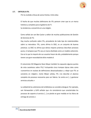 2.7.    CRITICAS A ITIL
             ITIL ha recibido críticas de varios frentes. Entre ellas:


             El hecho de que muchos defensores de ITIL parecen creer que es un marco
             holístico y completo para el gobierno de TI.
             Su tendencia a convertirla en una religión.


             Como señala Jan van Bon (autor y editor de muchas publicaciones de Gestión
             de Servicios de TI):
             Hay mucha confusión sobre ITIL, procedente de todo tipo de malentendidos
             sobre su naturaleza. ITIL, como afirma la OGC, es un conjunto de buenas
             prácticas. La OGC no afirma que dichas mejores prácticas describan procesos
             puros, ni tampoco que ITIL sea un marco diseñado como un modelo coherente.
             Eso es lo que la mayoría de sus usuarios hacen de ella, probablemente porque
             tienen una gran necesidad de dicho modelo.6


             El columnista CIO Magazine Dean Meyer también ha expuesto algunos puntos
             de vista cautelosos sobre ITIL,7 incluyendo cinco trampas típicas tales como
             «convertirse en esclavo de definiciones desactualizadas» y «dejar que ITIL se
             convierta en religión». Como Meyer señala, ITIL «no describe el abanico
             completo de procesos necesarios para ser líderes. Se centra en [...] gestionar
             servicios actuales.»


             La calidad de los volúmenes de la biblioteca se considera desigual. Por ejemplo,
             van Herwaarden y Grift señalan que «la consistencia que caracterizaba los
             procesos de soporte al servicio [...] se pierde en gran medida en los libros de
             entrega de servicio.»




       21   Área de Service Desk FIA-DATA
 