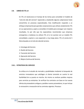 2.8.    LIBROS DE ITIL v3


             En ITIL v3 reestructura el manejo de los temas para consolidar el modelo de
             "ciclo de vida del servicio" separando y ampliando algunos subprocesos hasta
             convertirlos en procesos especializados. Esta modificación responde a un
             enfoque empresarial para grandes corporaciones que utilizan ampliamente ITIL
             en sus operaciones y aspira a consolidar el modelo para conseguir aún mejores
             resultados. Es por ello que los especialistas recomiendan que empresas
             emergentes o medianas no utilicen ITIL v3 si no cuentan con un modelo ITIL
             consolidado y aspiran a una expansión a muy largo plazo. ITIL v3 consta de 5
             libros basados en el ciclo de vida del servicio:


             1. Estrategia del Servicio
             2. Diseño del Servicio
             3. Transición del Servicio
             4. Operación del Servicio
             5. Mejora Continua del Servicio


2.8.1. ESTRATEGIA DEL SERVICIO


             Se enfoca en el estudio de mercado y posibilidades mediante la búsqueda de
             servicios innovadores que satisfagan al cliente tomando en cuenta la real
             factibilidad de su puesta en marcha. Asi mismo se analizan posibles mejoras
             para servicios ya existentes. Se verifican los contratos con base en las nuevas
             ofertas de proveedores antiguos y posibles nuevos proveedores, lo que incluye
             la renovación o revocación de los contratos vigentes. Procesos:




       22   Área de Service Desk FIA-DATA
 