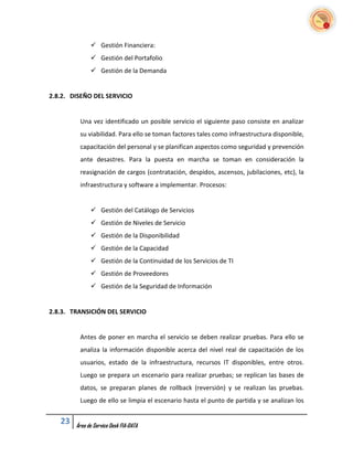  Gestión Financiera:
               Gestión del Portafolio
               Gestión de la Demanda


2.8.2. DISEÑO DEL SERVICIO


         Una vez identificado un posible servicio el siguiente paso consiste en analizar
         su viabilidad. Para ello se toman factores tales como infraestructura disponible,
         capacitación del personal y se planifican aspectos como seguridad y prevención
         ante desastres. Para la puesta en marcha se toman en consideración la
         reasignación de cargos (contratación, despidos, ascensos, jubilaciones, etc), la
         infraestructura y software a implementar. Procesos:


               Gestión del Catálogo de Servicios
               Gestión de Niveles de Servicio
               Gestión de la Disponibilidad
               Gestión de la Capacidad
               Gestión de la Continuidad de los Servicios de TI
               Gestión de Proveedores
               Gestión de la Seguridad de Información


2.8.3. TRANSICIÓN DEL SERVICIO


         Antes de poner en marcha el servicio se deben realizar pruebas. Para ello se
         analiza la información disponible acerca del nivel real de capacitación de los
         usuarios, estado de la infraestructura, recursos IT disponibles, entre otros.
         Luego se prepara un escenario para realizar pruebas; se replican las bases de
         datos, se preparan planes de rollback (reversión) y se realizan las pruebas.
         Luego de ello se limpia el escenario hasta el punto de partida y se analizan los


   23   Área de Service Desk FIA-DATA
 