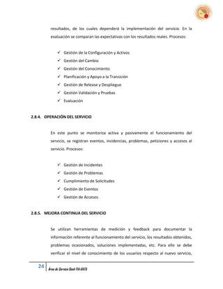 resultados, de los cuales dependerá la implementación del servicio. En la
         evaluación se comparan las expectativas con los resultados reales. Procesos:


               Gestión de la Configuración y Activos
               Gestión del Cambio
               Gestión del Conocimiento
               Planificación y Apoyo a la Transición
               Gestión de Release y Despliegue
               Gestión Validación y Pruebas
               Evaluación


2.8.4. OPERACIÓN DEL SERVICIO


         En este punto se monitoriza activa y pasivamente el funcionamiento del
         servicio, se registran eventos, incidencias, problemas, peticiones y accesos al
         servicio. Procesos:


               Gestión de Incidentes
               Gestión de Problemas
               Cumplimiento de Solicitudes
               Gestión de Eventos
               Gestión de Accesos


2.8.5. MEJORA CONTINUA DEL SERVICIO


         Se utilizan herramientas de medición y feedback para documentar la
         información referente al funcionamiento del servicio, los resultados obtenidos,
         problemas ocasionados, soluciones implementadas, etc. Para ello se debe
         verificar el nivel de conocimiento de los usuarios respecto al nuevo servicio,


   24   Área de Service Desk FIA-DATA
 