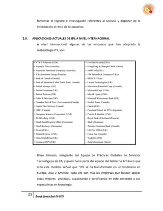 fomentar el registro e investigación referentes al servicio y disponer de la
             información al resto de los usuarios.


2.9.    APLICACIONES ACTUALES DE ITIL A NIVEL INTERNACIONAL
             A nivel internacional algunas de las empresas que han adoptado la
             metodología ITIL son:




             Brian Johnson, integrante del Equipo de Prácticas Globales de Servicios
             Tecnológicos de CA, y quien fuera parte del equipo del Gobierno Británico que
             creó este modelo, señaló que "ITIL se ha transformado en un fenómeno en
             Europa, Asia y América; cada vez son más las empresas que buscan aplicar
             estas mejores prácticas, capacitando y certificando en este concepto a sus
             especialistas en tecnología.


       25   Área de Service Desk FIA-DATA
 