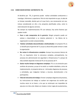 2.10. COMO HACER EXITOSO UN PROYECTO ITIL


         Al decidirse por ITIL, la gerencia puede realizar actividades conducentes a
         investigar, informarse y capacitarse. Pero lo más importante es que, al cabo de
         un tiempo razonable, decida qué es lo que hará y sea consecuente con eso,
         incluso considerando en ello a los proyectos planificados antes, como la
         externalización de algunos servicios.
         No siempre las implementaciones ITIL son exitosas, hay varios factores que
         pueden incidir:
             Poco o nulo compromiso de la gerencia: Ningún proyecto puede ser
              exitoso o desarrollado a su máximo potencial si           los líderes de la
              organización no están comprometidos.
              Realizar actividades descoordinadas o desfocalizadas: Un proyecto ITIL es
              un desafío para el gerente de TI, ya que su desarrollo puede remecer a toda
              la organización.
             No revisar la infraestructura completa: Aunque hay procesos básicos de
              ITIL, es importante mirar la estructura completa, principalmente, los
              procesos de administración de seguridad e infraestructura TI, porque de
              ellos también depende el éxito de ITIL en los procesos de TI.
             Gastar mucho tiempo en diagramas complejos: ITIL es una tentación para
              analistas de procesos, ya que al no existir un modelo detallado y único de
              implementación, el proyecto deriva en intrincados diagramas de procesos
              y actividades, que malgastan tiempo y recursos, desmotivando a los
              participantes.
             Falta de instructivos de trabajo: Al tener complejos diagramas de procesos,
              las instrucciones de trabajo se vuelven tan engorrosas de escribir que
              muchas veces no se hacen, o las que se construyen son imposibles de
              ejecutar en el día a día. Deben ser simples e incluir reglas de escalamientos,



   26   Área de Service Desk FIA-DATA
 