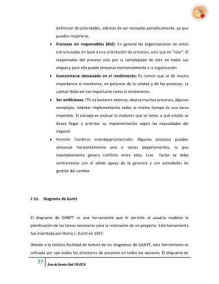 definición de prioridades, además de ser revisadas periódicamente, ya que
               pueden mejorarse.
              Procesos sin responsables (Rol): En general las organizaciones no están
               estructuradas en base a una orientación de procesos, sino que en “islas”. El
               responsable del proceso vela por la complejidad de éste en todas sus
               etapas y para ello puede atravesar horizontalmente a la organización.
              Concentrarse demasiado en el rendimiento: Es común que se dé mucha
               importancia al monitoreo, en perjuicio de la calidad y de los procesos. La
               calidad debe ser tan importante como el rendimiento.
              Ser ambiciosos: ITIL es bastante extenso, abarca muchos procesos, algunos
               complejos. Intentar implementarlos todos al mismo tiempo es una tarea
               imposible. El consejo es evaluar la madurez que se tiene, a qué estado se
               desea llegar y priorizar su implementación según las necesidades del
               negocio.
              Permitir fronteras interdepartamentales: Algunos procesos pueden
               atravesar horizontalmente uno o varios departamentos, lo que
               inevitablemente genera conflicto entre ellos. Este         factor se debe
               contrarrestar con el sólido apoyo de la gerencia y con actividades de
               gestión del cambio.




2.11. Diagrama de Gantt



El diagrama de GANTT es una herramienta que le permite al usuario modelar la
planificación de las tareas necesarias para la realización de un proyecto. Esta herramienta
fue inventada por Henry L. Gantt en 1917.

Debido a la relativa facilidad de lectura de los diagramas de GANTT, esta herramienta es
utilizada por casi todos los directores de proyecto en todos los sectores. El diagrama de

    27   Área de Service Desk FIA-DATA
 