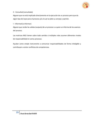 C - Consulted (consultado)
Alguien que no está implicado directamente en la ejecución de un proceso pero que da
algún tipo de input para el proceso y/o al cual se pide su consejo y opinión.

I - Informed (a informar)
Alguien que recibe las salidas (outputs) de un proceso o a quien se informa de los avances
del proceso.

Las matrices RACI tienen sobre todo sentido si múltiples roles asumen diferentes niveles
de responsabilidad en varios procesos:

Ayudan como simple instrumento a comunicar responsabilidades de forma inteligible y
contribuyen a evitar conflictos de competencias.




    29   Área de Service Desk FIA-DATA
 