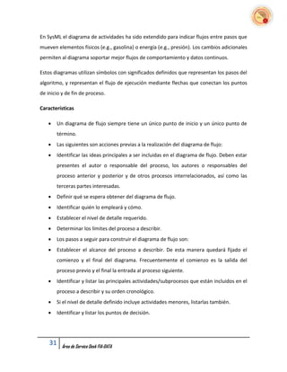 En SysML el diagrama de actividades ha sido extendido para indicar flujos entre pasos que
mueven elementos físicos (e.g., gasolina) o energía (e.g., presión). Los cambios adicionales
permiten al diagrama soportar mejor flujos de comportamiento y datos continuos.

Estos diagramas utilizan símbolos con significados definidos que representan los pasos del
algoritmo, y representan el flujo de ejecución mediante flechas que conectan los puntos
de inicio y de fin de proceso.

Características

      Un diagrama de flujo siempre tiene un único punto de inicio y un único punto de
       término.
      Las siguientes son acciones previas a la realización del diagrama de flujo:
      Identificar las ideas principales a ser incluidas en el diagrama de flujo. Deben estar
       presentes el autor o responsable del proceso, los autores o responsables del
       proceso anterior y posterior y de otros procesos interrelacionados, así como las
       terceras partes interesadas.
      Definir qué se espera obtener del diagrama de flujo.
      Identificar quién lo empleará y cómo.
      Establecer el nivel de detalle requerido.
      Determinar los límites del proceso a describir.
      Los pasos a seguir para construir el diagrama de flujo son:
      Establecer el alcance del proceso a describir. De esta manera quedará fijado el
       comienzo y el final del diagrama. Frecuentemente el comienzo es la salida del
       proceso previo y el final la entrada al proceso siguiente.
      Identificar y listar las principales actividades/subprocesos que están incluidos en el
       proceso a describir y su orden cronológico.
      Si el nivel de detalle definido incluye actividades menores, listarlas también.
      Identificar y listar los puntos de decisión.




    31    Área de Service Desk FIA-DATA
 