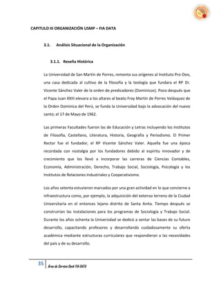 CAPITULO III ORGANIZACIÓN USMP – FIA DATA


      3.1.    Análisis Situacional de la Organización


         3.1.1. Reseña Histórica

      La Universidad de San Martín de Porres, remonta sus orígenes al Instituto Pro-Deo,
      una casa dedicada al cultivo de la filosofía y la teología que fundara el RP Dr.
      Vicente Sánchez Valer de la orden de predicadores (Dominicos). Poco después que
      el Papa Juan XXIII elevara a los altares al beato Fray Martín de Porres Velásquez de
      la Orden Dominica del Perú, se funda la Universidad bajo la advocación del nuevo
      santo; el 17 de Mayo de 1962.


      Las primeras Facultades fueron las de Educación y Letras incluyendo los Institutos
      de Filosofía, Castellano, Literatura, Historia, Geografía y Periodismo. El Primer
      Rector fue el fundador, el RP Vicente Sánchez Valer. Aquella fue una época
      recordada con nostalgia por los fundadores debido al espíritu innovador y de
      crecimiento que los llevó a incorporar las carreras de Ciencias Contables,
      Economía, Administración, Derecho, Trabajo Social, Sociología, Psicología y los
      Institutos de Relaciones Industriales y Cooperativismo.


      Los años setenta estuvieron marcados por una gran actividad en lo que concierne a
      infraestructura como, por ejemplo, la adquisición del extenso terreno de la Ciudad
      Universitaria en el entonces lejano distrito de Santa Anita. Tiempo después se
      construirían las instalaciones para los programas de Sociología y Trabajo Social.
      Durante los años ochenta la Universidad se dedicó a sentar las bases de su futuro
      desarrollo, capacitando profesores y desarrollando cuidadosamente su oferta
      académica mediante estructuras curriculares que respondieran a las necesidades
      del país y de su desarrollo.



   35   Área de Service Desk FIA-DATA
 