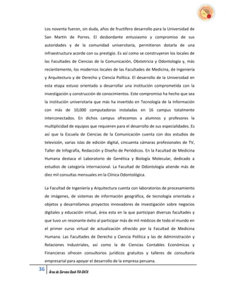 Los noventa fueron, sin duda, años de fructífero desarrollo para la Universidad de
 San Martín de Porres. El desbordante entusiasmo y compromiso de sus
 autoridades y de la comunidad universitaria, permitieron dotarla de una
 infraestructura acorde con su prestigio. Es así como se construyeron los locales de
 las Facultades de Ciencias de la Comunicación, Obstetricia y Odontología y, más
 recientemente, los modernos locales de las Facultades de Medicina, de Ingeniería
 y Arquitectura y de Derecho y Ciencia Política. El desarrollo de la Universidad en
 esta etapa estuvo orientado a desarrollar una institución comprometida con la
 investigación y construcción de conocimientos. Este compromiso ha hecho que sea
 la institución universitaria que más ha invertido en Tecnología de la Información
 con más de 10,000 computadoras instaladas en 16 campus totalmente
 interconectados. En dichos campus ofrecemos a alumnos y profesores la
 multiplicidad de equipos que requieren para el desarrollo de sus especialidades. Es
 así que la Escuela de Ciencias de la Comunicación cuenta con dos estudios de
 televisión, varias islas de edición digital, cincuenta cámaras profesionales de TV,
 Taller de Infografía, Redacción y Diseño de Periódicos. En la Facultad de Medicina
 Humana destaca el Laboratorio de Genética y Biología Molecular, dedicado a
 estudios de categoría internacional. La Facultad de Odontología atiende más de
 diez mil consultas mensuales en la Clínica Odontológica.


 La Facultad de Ingeniería y Arquitectura cuenta con laboratorios de procesamiento
 de imágenes, de sistemas de información geográfica, de tecnología orientada a
 objetos y desarrollamos proyectos innovadores de investigación sobre negocios
 digitales y educación virtual, área esta en la que participan diversas facultades y
 que tuvo un resonante éxito al participar más de mil médicos de todo el mundo en
 el primer curso virtual de actualización ofrecido por la Facultad de Medicina
 Humana. Las Facultades de Derecho y Ciencia Política y las de Administración y
 Relaciones Industriales, así como la de Ciencias Contables Económicas y
 Financieras ofrecen consultorios jurídicos gratuitos y talleres de consultoría
 empresarial para apoyar el desarrollo de la empresa peruana.
36   Área de Service Desk FIA-DATA
 