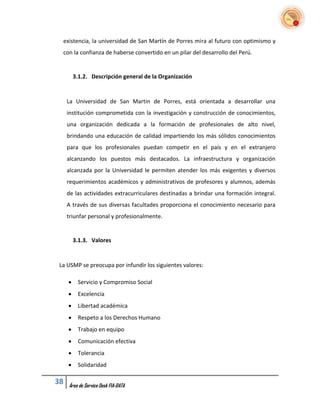 existencia, la universidad de San Martín de Porres mira al futuro con optimismo y
  con la confianza de haberse convertido en un pilar del desarrollo del Perú.


         3.1.2. Descripción general de la Organización


     La Universidad de San Martin de Porres, está orientada a desarrollar una
     institución comprometida con la investigación y construcción de conocimientos,
     una organización dedicada a la formación de profesionales de alto nivel,
     brindando una educación de calidad impartiendo los más sólidos conocimientos
     para que los profesionales puedan competir en el país y en el extranjero
     alcanzando los puestos más destacados. La infraestructura y organización
     alcanzada por la Universidad le permiten atender los más exigentes y diversos
     requerimientos académicos y administrativos de profesores y alumnos, además
     de las actividades extracurriculares destinadas a brindar una formación integral.
     A través de sus diversas facultades proporciona el conocimiento necesario para
     triunfar personal y profesionalmente.


         3.1.3. Valores


 La USMP se preocupa por infundir los siguientes valores:

         Servicio y Compromiso Social
         Excelencia
         Libertad académica
         Respeto a los Derechos Humano
         Trabajo en equipo
         Comunicación efectiva
         Tolerancia
         Solidaridad

38   Área de Service Desk FIA-DATA
 