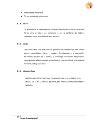    Honestidad e integridad
        Ética profesional y humanismo


3.1.4. Visión

         “Al aproximarse al medio siglo de existencia, la universidad de San Martín de
         Porres mira al futuro con optimismo y con la confianza de haberse
         convertido en un pilar del desarrollo del Perú”.


3.1.5. Misión

         “Nos dedicamos a la formación de profesionales competitivos con sólidos
         valores humanísticos, éticos y morales. Contribuimos a la promoción,
         desarrollo y difusión de la ciencia, la tecnología y la cultura. Proyectamos
         nuestra acción a la comunidad, propiciando la construcción de una sociedad
         moderna, justa y equitativa”.


3.1.6. Ubicación física


           La Universidad de San Martin de Porres se localiza en la ciudad de Lima.
           Ubicada en la Av. La Fontana 1250 Urb. Sta. Patricia, dentro del distrito de
           La Molina.




39   Área de Service Desk FIA-DATA
 