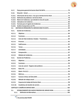 4.1.7.       Flujo grama general de Service Desk FIA DATA .......................................................... 74
4.1.8.       Situación Actual ..................................................................................................... 75
4.1.8.1. Información de las áreas a los que se brinda Service Desk ........................................ 76
4.1.8.2. Definición de problemas de Service Desk ................................................................. 78
4.1.8.3. Matriz de incidencias que atiende la mesa de ayuda ................................................ 79
4.1.8.4. Indicadores de incidencia ......................................................................................... 80
4.1.8.5. Formato para el registro de incidencias .................................................................... 82
4.1.8.6. Análisis Comparativo con ITIL ................................................................................... 82
4.2. GESTION DE OPERACIÓN ITIL SERVICES DESK FIA DATA................................................. 84
4.2.1.       Gestión de Incidencias ............................................................................................. 84
4.2.1.1.        Objetivos ............................................................................................................. 84
4.2.1.2.        Funciones............................................................................................................. 84
4.2.1.3.        Ciclo de Vida Incidentes: Estados – Transiciones .................................................... 84
4.2.1.4.        Procesos .............................................................................................................. 85
4.2.1.5.        SubProcesos ......................................................................................................... 85
4.2.1.6.        Tareas .................................................................................................................. 85
4.2.1.7.        Actividades .......................................................................................................... 86
4.2.1.8.        Comparación ........................................................................................................ 87
4.2.1.9.        Módulo de Incidencias.......................................................................................... 89
4.2.2.       Gestión de Problemas .............................................................................................. 89
4.2.2.1.        Objetivos ............................................................................................................. 89
4.2.2.2.        Funciones............................................................................................................. 90
4.2.2.3.        Lista de control – Registro del problema ............................................................... 93
4.2.2.4.        Roles ITIL ............................................................................................................. 95
4.2.2.5.        Matriz R.A.S.C.I. .................................................................................................. 96
4.2.2.6.        Métricas............................................................................................................... 96
4.2.2.7.        Factores Críticos de Éxito (CSF) ............................................................................. 97
4.2.2.8.        Método de trabajo actual ..................................................................................... 97
4.2.2.9.        Esquema de trabajo del Service Desk .................................................................... 98
4.2.2.10.       Estadísticas de Gestión de servicio ........................................................................ 98
CAPITULO V: DISEÑO DE SERVICE DESK ................................................................................. 103
5.1.        ESTABLECIMIENTO DEL NUEVO PROCESO DEL SERVICE DESK ................................... 103
       5.1.1.   Definición de Alternativas ............................................................................... 103


         4    Área de Service Desk FIA-DATA
 