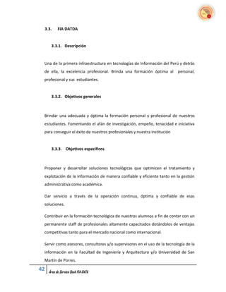 3.3.      FIA DATDA


      3.3.1. Descripción


 Una de la primera infraestructura en tecnologías de Información del Perú y detrás
 de ella, la excelencia profesional. Brinda una formación óptima al        personal,
 profesional y sus estudiantes.


      3.3.2. Objetivos generales



 Brindar una adecuada y óptima la formación personal y profesional de nuestros
 estudiantes. Fomentando el afán de investigación, empeño, tenacidad e iniciativa
 para conseguir el éxito de nuestros profesionales y nuestra institución


      3.3.3. Objetivos específicos



 Proponer y desarrollar soluciones tecnológicas que optimicen el tratamiento y
 explotación de la información de manera confiable y eficiente tanto en la gestión
 administrativa como académica.

 Dar servicio a través de la operación continua, óptima y confiable de esas
 soluciones.

 Contribuir en la formación tecnológica de nuestros alumnos a fin de contar con un
 permanente staff de profesionales altamente capacitados dotándolos de ventajas
 competitivas tanto para el mercado nacional como internacional.

 Servir como asesores, consultores y/o supervisores en el uso de la tecnología de la
 información en la Facultad de Ingeniería y Arquitectura y/o Universidad de San
 Martín de Porres.

42   Área de Service Desk FIA-DATA
 