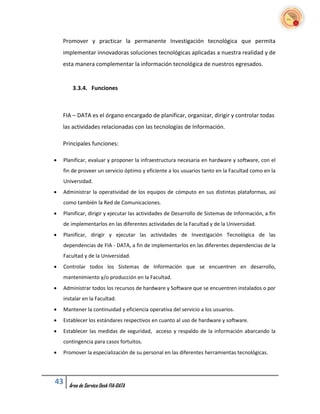 Promover y practicar la permanente Investigación tecnológica que permita
    implementar innovadoras soluciones tecnológicas aplicadas a nuestra realidad y de
    esta manera complementar la información tecnológica de nuestros egresados.


        3.3.4. Funciones



    FIA – DATA es el órgano encargado de planificar, organizar, dirigir y controlar todas
    las actividades relacionadas con las tecnologías de Información.

    Principales funciones:

   Planificar, evaluar y proponer la infraestructura necesaria en hardware y software, con el
    fin de proveer un servicio óptimo y eficiente a los usuarios tanto en la Facultad como en la
    Universidad.
   Administrar la operatividad de los equipos de cómputo en sus distintas plataformas, así
    como también la Red de Comunicaciones.
   Planificar, dirigir y ejecutar las actividades de Desarrollo de Sistemas de Información, a fin
    de implementarlos en las diferentes actividades de la Facultad y de la Universidad.
   Planificar, dirigir y ejecutar las actividades de Investigación Tecnológica de las
    dependencias de FIA - DATA, a fin de implementarlos en las diferentes dependencias de la
    Facultad y de la Universidad.
   Controlar todos los Sistemas de Información que se encuentren en desarrollo,
    mantenimiento y/o producción en la Facultad.
   Administrar todos los recursos de hardware y Software que se encuentren instalados o por
    instalar en la Facultad.
   Mantener la continuidad y eficiencia operativa del servicio a los usuarios.
   Establecer los estándares respectivos en cuanto al uso de hardware y software.
   Establecer las medidas de seguridad, acceso y respaldo de la información abarcando la
    contingencia para casos fortuitos.
   Promover la especialización de su personal en las diferentes herramientas tecnológicas.




43    Área de Service Desk FIA-DATA
 